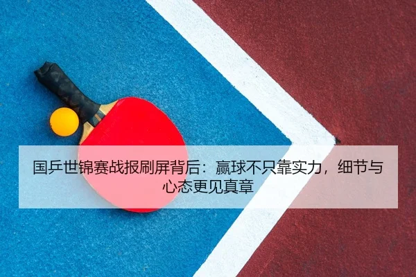 国乒世锦赛战报刷屏背后：赢球不只靠实力，细节与心态更见真章 - xingkong yule